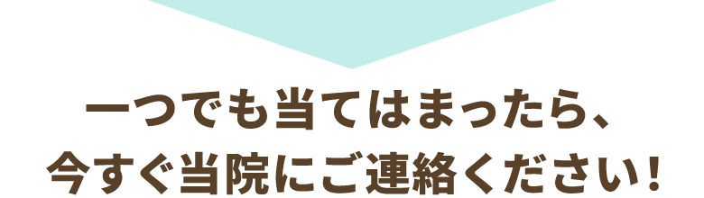 一つでも当てはまったら、今すぐ当院にご連絡ください!